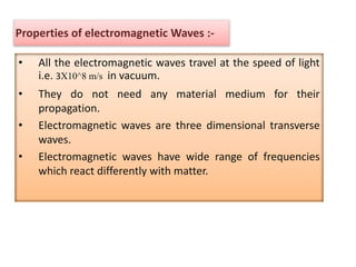 Properties of electromagnetic Waves :-
• All the electromagnetic waves travel at the speed of light
i.e. 3X10^8 m/s in vacuum.
• They do not need any material medium for their
propagation.
• Electromagnetic waves are three dimensional transverse
waves.
• Electromagnetic waves have wide range of frequencies
which react differently with matter.
 