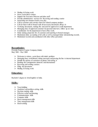  Mailing & faxing work
 Greet, assist direct visitors.
 Support the Executive Director and other staff.
 Provide administrative services for Receiving and sending courier
 Generating new business leads every day.
 Call to customer and convince them for related company product.
 Call for them walk in branch with all necessary documents,fill-up fo
 Verifying documents, making file and send for approval in credit department.
 Managing time of approved customer for personal interview, follow up on time
 Coordination for the department in back office work.
 Daily making projection list of customer and reporting to branch manager.
 Maintained daily accounting of all calls as well as managed daily telemarketing records.
 Maintained records and coordinated with other office personnel.
Receptionist:
Overnite Express Courier Company (India)
May' 2001 - Dec' 2005
 Welcome to visitors, assist them with initial problem
 Managing busy switchboard, taking massages and passing the line to internal department
 Handle the queries of customers on phone and solving it
 Booking the consignments domestic and international
 Receiving and sending couriers
 Filing the documents
 Mailing & faxing work
Education :
Bachelor’s degree in Arts(English) in India.
Skills :
 Team building
 Analytical and problem solving skills
 Decision making skills
 Effective verbal and listening
 Communications skills
 Computer skills
 Stress management skills
 Time management skills
 Hard working
 