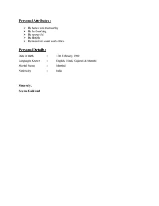 PersonalAttributes :
 Be honest and trustworthy
 Be hardworking
 Be respectful
 Be flexible
 Demonstrate sound work ethics
PersonalDetails :
Date of Birth : 17th February, 1980
Languages Known : English, Hindi, Gujarati & Marathi
Marital Status : Married
Nationality : India
Sincerely,
Seema Gaikwad
 