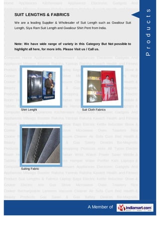 Home      Appliances        Kitchenware      Appliances       Electronic     Gadgets     And
Appliances Mileage Booster Raksha Yantras Raksha Kavach Health and Fitness




                                                                                                P r o d u c t s
Product Suit LENGTHS Fabrics Laptop Bags Electric Kettle Induction Stove &
     SUIT Lengths & & FABRICS
Cooker Electric Iron Gas Wholesaler Microwave Ovenas Gwaliour SuitRice
     We are a leading Supplier & Stove      of Suit Length such     Toasters
Cooker Rechargeable Suit Length and Gwaliour Shirt Pent from India.
     Length, Siya Ram Lanterns Vacuum Cleaner Air Sofa Cum Bed Health &
Beauty     Products        Gas   Saver     &     Gas     Safety        Devices   Bio-Magnetic
Products Ayurvedic Products Teleshopping Products Idols All Types Electric
Room Note: We Rudraksha range of Rattan in this Watch Power Saver Mobile &
      Heater have wide Rashi variety Wrist Category But Not possible to
       highlight all here, for more info. Please Visit us / Call us.
Tablets Promotional Gifts & Clothes Hamper Water Purifier Kids Laptops &
Computer Home Appliances Kitchenware Appliances Electronic Gadgets And
Appliances Mileage Booster Raksha Yantras Raksha Kavach Health and Fitness
Product Suit Lengths & Fabrics Laptop Bags Electric Kettle Induction Stove &
Cooker     Electric       Iron   Gas     Stove     Microwave       Oven      Toasters   Rice
Cooker Rechargeable Lanterns Vacuum Cleaner Air Sofa Cum Bed Health &
Beauty     Products        Gas   Saver     &     Gas     Safety        Devices   Bio-Magnetic
Products Ayurvedic Products Teleshopping Products Idols All Types Electric
Room Heater Rudraksha Rashi Rattan Wrist Watch Power Saver Mobile &
Tablets Promotional Gifts & Clothes Hamper Water Purifier Kids Laptops &
           Shirt Lenght                                Suit Cloth Fabrics
Computer Home Appliances Kitchenware Appliances Electronic Gadgets And
Appliances Mileage Booster Raksha Yantras Raksha Kavach Health and Fitness
Product Suit Lengths & Fabrics Laptop Bags Electric Kettle Induction Stove &
Cooker     Electric       Iron   Gas     Stove     Microwave       Oven      Toasters   Rice
Cooker Rechargeable Lanterns Vacuum Cleaner Air Sofa Cum Bed Health &
Beauty     Products        Gas   Saver     &     Gas     Safety        Devices   Bio-Magnetic
Products Ayurvedic Products Teleshopping Products Idols All Types Electric
Room Heater Rudraksha Rashi Rattan Wrist Watch Power Saver Mobile &
Tablets Promotional Gifts & Clothes Hamper Water Purifier Kids Laptops &
Computer Suiting Fabric
          Home Appliances Kitchenware Appliances Electronic Gadgets And
Appliances Mileage Booster Raksha Yantras Raksha Kavach Health and Fitness
Product Suit Lengths & Fabrics Laptop Bags Electric Kettle Induction Stove &
Cooker     Electric       Iron   Gas     Stove     Microwave       Oven      Toasters   Rice
Cooker Rechargeable Lanterns Vacuum Cleaner Air Sofa Cum Bed Health &
Beauty     Products        Gas   Saver     &     Gas     Safety        Devices   Bio-Magnetic

                                                           A Member of
 