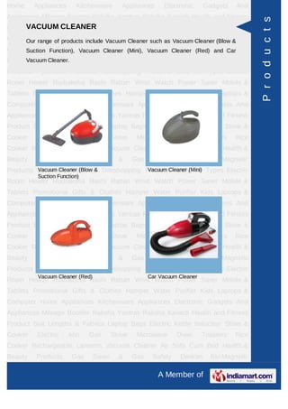 Home     Appliances      Kitchenware        Appliances      Electronic      Gadgets    And
Appliances Mileage Booster Raksha Yantras Raksha Kavach Health and Fitness




                                                                                              P r o d u c t s
     VACUUM CLEANER
Product Suit Lengths & Fabrics Laptop Bags Electric Kettle Induction Stove &
Cooker Electric products include Vacuum Cleaner such as Vacuum Cleaner (Blow &Rice
     Our range of   Iron Gas Stove Microwave Oven Toasters
Cooker Rechargeable Lanterns Cleaner (Mini), Vacuum Cleaner (Red) andHealth &
     Suction Function), Vacuum Vacuum Cleaner Air Sofa Cum Bed Car
Beauty Products Gas
      Vacuum Cleaner.            Saver     &     Gas    Safety    Devices     Bio-Magnetic
Products Ayurvedic Products Teleshopping Products Idols All Types Electric
Room Heater Rudraksha Rashi Rattan Wrist Watch Power Saver Mobile &
Tablets Promotional Gifts & Clothes Hamper Water Purifier Kids Laptops &
Computer Home Appliances Kitchenware Appliances Electronic Gadgets And
Appliances Mileage Booster Raksha Yantras Raksha Kavach Health and Fitness
Product Suit Lengths & Fabrics Laptop Bags Electric Kettle Induction Stove &
Cooker    Electric    Iron    Gas        Stove    Microwave      Oven       Toasters   Rice
Cooker Rechargeable Lanterns Vacuum Cleaner Air Sofa Cum Bed Health &
Beauty    Products      Gas      Saver     &     Gas    Safety    Devices     Bio-Magnetic
Products Ayurvedic Products Teleshopping Products Idols(Mini) Types Electric
         Vacuum Cleaner (Blow &           Vacuum Cleaner All
          Suction Function)
Room Heater Rudraksha Rashi Rattan Wrist Watch Power Saver Mobile &
Tablets Promotional Gifts & Clothes Hamper Water Purifier Kids Laptops &
Computer Home Appliances Kitchenware Appliances Electronic Gadgets And
Appliances Mileage Booster Raksha Yantras Raksha Kavach Health and Fitness
Product Suit Lengths & Fabrics Laptop Bags Electric Kettle Induction Stove &
Cooker    Electric    Iron    Gas        Stove    Microwave      Oven       Toasters   Rice
Cooker Rechargeable Lanterns Vacuum Cleaner Air Sofa Cum Bed Health &
Beauty    Products      Gas      Saver     &     Gas    Safety    Devices     Bio-Magnetic
Products Ayurvedic Products Teleshopping Products Idols All Types Electric
          Vacuum Cleaner (Red)                         Car Vacuum Cleaner
Room Heater Rudraksha Rashi Rattan Wrist Watch Power Saver Mobile &
Tablets Promotional Gifts & Clothes Hamper Water Purifier Kids Laptops &
Computer Home Appliances Kitchenware Appliances Electronic Gadgets And
Appliances Mileage Booster Raksha Yantras Raksha Kavach Health and Fitness
Product Suit Lengths & Fabrics Laptop Bags Electric Kettle Induction Stove &
Cooker    Electric    Iron    Gas        Stove    Microwave      Oven       Toasters   Rice
Cooker Rechargeable Lanterns Vacuum Cleaner Air Sofa Cum Bed Health &
Beauty    Products      Gas      Saver     &     Gas    Safety    Devices     Bio-Magnetic

                                                          A Member of
 