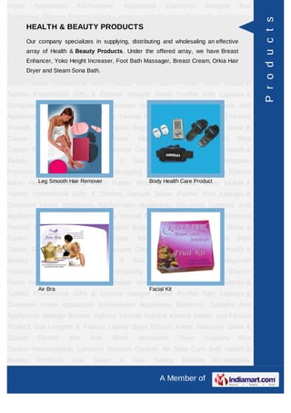 Home     Appliances     Kitchenware      Appliances        Electronic   Gadgets    And
Appliances Mileage Booster Raksha Yantras Raksha Kavach Health and Fitness




                                                                                          P r o d u c t s
     HEALTH & BEAUTY PRODUCTS
Product Suit Lengths & Fabrics Laptop Bags Electric Kettle Induction Stove &
Cooker Electric specializes in supplying, distributing and wholesaling an effectiveRice
     Our company Iron      Gas Stove Microwave Oven Toasters
Cooker Rechargeable Beauty Products. Under the offeredSofa Cum have Breast &
     array of Health & Lanterns Vacuum Cleaner Air array, we Bed Health
Beauty Products Height Increaser, Foot Bath Massager, Breast Cream, Orkia Hair
      Enhancer, Yoko Gas Saver & Gas Safety Devices Bio-Magnetic
     Dryer and Steam Sona Bath.
Products Ayurvedic Products Teleshopping Products Idols All Types Electric
Room Heater Rudraksha Rashi Rattan Wrist Watch Power Saver Mobile &
Tablets Promotional Gifts & Clothes Hamper Water Purifier Kids Laptops &
Computer Home Appliances Kitchenware Appliances Electronic Gadgets And
Appliances Mileage Booster Raksha Yantras Raksha Kavach Health and Fitness
Product Suit Lengths & Fabrics Laptop Bags Electric Kettle Induction Stove &
Cooker    Electric    Iron   Gas      Stove    Microwave         Oven   Toasters   Rice
Cooker Rechargeable Lanterns Vacuum Cleaner Air Sofa Cum Bed Health &
Beauty    Products     Gas    Saver     &     Gas     Safety     Devices   Bio-Magnetic
Products Ayurvedic Products Teleshopping Products Idols All Types Electric
Room Heater Smooth Hair Remover Rattan Wrist Watch Power Saver Mobile &
       Leg Rudraksha Rashi                 Body Health Care Product

Tablets Promotional Gifts & Clothes Hamper Water Purifier Kids Laptops &
Computer Home Appliances Kitchenware Appliances Electronic Gadgets And
Appliances Mileage Booster Raksha Yantras Raksha Kavach Health and Fitness
Product Suit Lengths & Fabrics Laptop Bags Electric Kettle Induction Stove &
Cooker    Electric    Iron   Gas      Stove    Microwave         Oven   Toasters   Rice
Cooker Rechargeable Lanterns Vacuum Cleaner Air Sofa Cum Bed Health &
Beauty    Products     Gas    Saver     &     Gas     Safety     Devices   Bio-Magnetic
Products Ayurvedic Products Teleshopping Products Idols All Types Electric
Room Heater Rudraksha Rashi Rattan Wrist Watch Power Saver Mobile &
           Air Bra                                  Facial Kit
Tablets Promotional Gifts & Clothes Hamper Water Purifier Kids Laptops &
Computer Home Appliances Kitchenware Appliances Electronic Gadgets And
Appliances Mileage Booster Raksha Yantras Raksha Kavach Health and Fitness
Product Suit Lengths & Fabrics Laptop Bags Electric Kettle Induction Stove &
Cooker    Electric    Iron   Gas      Stove    Microwave         Oven   Toasters   Rice
Cooker Rechargeable Lanterns Vacuum Cleaner Air Sofa Cum Bed Health &
Beauty    Products     Gas    Saver     &     Gas     Safety     Devices   Bio-Magnetic

                                                        A Member of
 