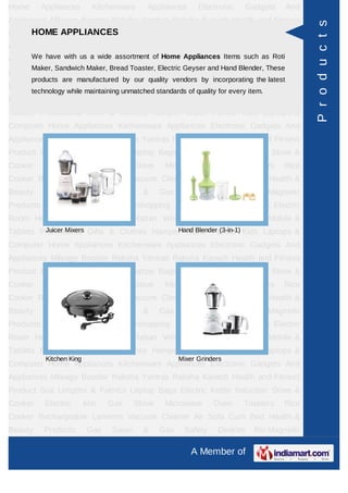 Home      Appliances        Kitchenware     Appliances       Electronic     Gadgets    And
Appliances Mileage Booster Raksha Yantras Raksha Kavach Health and Fitness




                                                                                              P r o d u c t s
     HOME APPLIANCES
Product Suit Lengths & Fabrics Laptop Bags Electric Kettle Induction Stove &
Cooker     Electric       Iron   Gas     Stove    Microwave       Oven     Toasters   Rice
Cooker Rechargeable a wide assortment of Home Appliances Items such asHealth &
     We have with us
                     Lanterns Vacuum Cleaner Air Sofa Cum Bed Roti
       Maker, Sandwich Maker, Bread Toaster, Electric Geyser and Hand Blender, These
Beauty     Products        Gas   Saver     &     Gas     Safety    Devices     Bio-Magnetic
       products are manufactured by our quality vendors by incorporating the latest
Products Ayurvedic Products Teleshopping Products Idols All Types Electric
       technology while maintaining unmatched standards of quality for every item.
Room Heater Rudraksha Rashi Rattan Wrist Watch Power Saver Mobile &
Tablets Promotional Gifts & Clothes Hamper Water Purifier Kids Laptops &
Computer Home Appliances Kitchenware Appliances Electronic Gadgets And
Appliances Mileage Booster Raksha Yantras Raksha Kavach Health and Fitness
Product Suit Lengths & Fabrics Laptop Bags Electric Kettle Induction Stove &
Cooker     Electric       Iron   Gas     Stove    Microwave       Oven     Toasters   Rice
Cooker Rechargeable Lanterns Vacuum Cleaner Air Sofa Cum Bed Health &
Beauty     Products        Gas   Saver     &     Gas     Safety    Devices     Bio-Magnetic
Products Ayurvedic Products Teleshopping Products Idols All Types Electric
Room Heater Rudraksha Rashi Rattan Wrist Watch Power Saver Mobile &
         Juicer Mixers                   Hand Blender (3-in-1)
Tablets Promotional Gifts & Clothes Hamper Water Purifier Kids Laptops &
Computer Home Appliances Kitchenware Appliances Electronic Gadgets And
Appliances Mileage Booster Raksha Yantras Raksha Kavach Health and Fitness
Product Suit Lengths & Fabrics Laptop Bags Electric Kettle Induction Stove &
Cooker     Electric       Iron   Gas     Stove    Microwave       Oven     Toasters   Rice
Cooker Rechargeable Lanterns Vacuum Cleaner Air Sofa Cum Bed Health &
Beauty     Products        Gas   Saver     &     Gas     Safety    Devices     Bio-Magnetic
Products Ayurvedic Products Teleshopping Products Idols All Types Electric
Room Heater Rudraksha Rashi Rattan Wrist Watch Power Saver Mobile &
Tablets Promotional Gifts & Clothes Hamper Water Purifier Kids Laptops &
           Kitchen King                                Mixer Grinders
Computer Home Appliances Kitchenware Appliances Electronic Gadgets And
Appliances Mileage Booster Raksha Yantras Raksha Kavach Health and Fitness
Product Suit Lengths & Fabrics Laptop Bags Electric Kettle Induction Stove &
Cooker     Electric       Iron   Gas     Stove    Microwave       Oven     Toasters   Rice
Cooker Rechargeable Lanterns Vacuum Cleaner Air Sofa Cum Bed Health &
Beauty     Products        Gas   Saver     &     Gas     Safety    Devices     Bio-Magnetic

                                                           A Member of
 