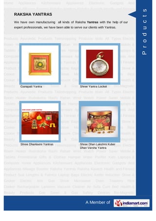Home     Appliances     Kitchenware     Appliances       Electronic     Gadgets    And
Appliances Mileage Booster Raksha Yantras Raksha Kavach Health and Fitness




                                                                                          P r o d u c t s
     RAKSHA YANTRAS
Product Suit Lengths & Fabrics Laptop Bags Electric Kettle Induction Stove &
Cooker Electric manufacturing all kinds of Microwave Oven the help of ourRice
     We have own Iron         Gas Stove    Raksha Yantras with Toasters
Cooker Rechargeable Lanterns been able to serve ourAir Sofa Cum Bed Health &
     expert professionals, we have Vacuum Cleaner clients with Yantras.
Beauty   Products      Gas   Saver     &     Gas    Safety     Devices    Bio-Magnetic
Products Ayurvedic Products Teleshopping Products Idols All Types Electric
Room Heater Rudraksha Rashi Rattan Wrist Watch Power Saver Mobile &
Tablets Promotional Gifts & Clothes Hamper Water Purifier Kids Laptops &
Computer Home Appliances Kitchenware Appliances Electronic Gadgets And
Appliances Mileage Booster Raksha Yantras Raksha Kavach Health and Fitness
Product Suit Lengths & Fabrics Laptop Bags Electric Kettle Induction Stove &
Cooker    Electric    Iron   Gas     Stove    Microwave      Oven       Toasters   Rice
Cooker Rechargeable Lanterns Vacuum Cleaner Air Sofa Cum Bed Health &
Beauty   Products Gas
         Ganapati Yantra     Saver     &     Gas Shree Yantra Devices
                                                   Safety Locket          Bio-Magnetic
Products Ayurvedic Products Teleshopping Products Idols All Types Electric
Room Heater Rudraksha Rashi Rattan Wrist Watch Power Saver Mobile &
Tablets Promotional Gifts & Clothes Hamper Water Purifier Kids Laptops &
Computer Home Appliances Kitchenware Appliances Electronic Gadgets And
Appliances Mileage Booster Raksha Yantras Raksha Kavach Health and Fitness
Product Suit Lengths & Fabrics Laptop Bags Electric Kettle Induction Stove &
Cooker    Electric    Iron   Gas     Stove    Microwave      Oven       Toasters   Rice
Cooker Rechargeable Lanterns Vacuum Cleaner Air Sofa Cum Bed Health &
Beauty   Products      Gas   Saver     &     Gas    Safety     Devices    Bio-Magnetic
         Shree Dhanlaxmi Yantras          Shree Dhan Lakshmi Kuber
Products Ayurvedic Products Teleshopping Products Idols All Types Electric
                                                   Dhan Varsha Yantra
Room Heater Rudraksha Rashi Rattan Wrist Watch Power Saver Mobile &
Tablets Promotional Gifts & Clothes Hamper Water Purifier Kids Laptops &
Computer Home Appliances Kitchenware Appliances Electronic Gadgets And
Appliances Mileage Booster Raksha Yantras Raksha Kavach Health and Fitness
Product Suit Lengths & Fabrics Laptop Bags Electric Kettle Induction Stove &
Cooker    Electric    Iron   Gas     Stove    Microwave      Oven       Toasters   Rice
Cooker Rechargeable Lanterns Vacuum Cleaner Air Sofa Cum Bed Health &
Beauty   Products      Gas   Saver     &     Gas    Safety     Devices    Bio-Magnetic

                                                      A Member of
 