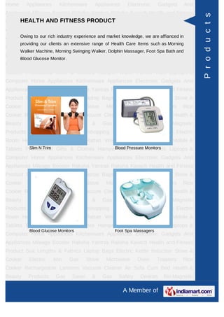 Home     Appliances      Kitchenware       Appliances      Electronic      Gadgets     And
Appliances Mileage Booster Raksha Yantras Raksha Kavach Health and Fitness




                                                                                             P r o d u c t s
     HEALTH AND FITNESS PRODUCT
Product Suit Lengths & Fabrics Laptop Bags Electric Kettle Induction Stove &
Cooker     Electric   Iron      Gas     Stove    Microwave      Oven       Toasters   Rice
Cooker Rechargeable industry experience andCleanerknowledge, we are affianced in &
     Owing to our rich
                       Lanterns Vacuum market Air Sofa Cum Bed Health
       providing our clients an extensive range of Health Care Items such as Morning
Beauty    Products     Gas      Saver     &     Gas    Safety    Devices     Bio-Magnetic
       Walker Machine, Morning Swinging Walker, Dolphin Massager, Foot Spa Bath and
Products Ayurvedic Products Teleshopping Products Idols All Types Electric
       Blood Glucose Monitor.
Room Heater Rudraksha Rashi Rattan Wrist Watch Power Saver Mobile &
Tablets Promotional Gifts & Clothes Hamper Water Purifier Kids Laptops &
Computer Home Appliances Kitchenware Appliances Electronic Gadgets And
Appliances Mileage Booster Raksha Yantras Raksha Kavach Health and Fitness
Product Suit Lengths & Fabrics Laptop Bags Electric Kettle Induction Stove &
Cooker     Electric   Iron      Gas     Stove    Microwave      Oven       Toasters   Rice
Cooker Rechargeable Lanterns Vacuum Cleaner Air Sofa Cum Bed Health &
Beauty    Products     Gas      Saver     &     Gas    Safety    Devices     Bio-Magnetic
Products Ayurvedic Products Teleshopping Products Idols All Types Electric
Room Heater Rudraksha Rashi Rattan Wrist Watch Power Saver Mobile &
         Slim N Trim                     Blood Pressure Monitors
Tablets Promotional Gifts & Clothes Hamper Water Purifier Kids Laptops &
Computer Home Appliances Kitchenware Appliances Electronic Gadgets And
Appliances Mileage Booster Raksha Yantras Raksha Kavach Health and Fitness
Product Suit Lengths & Fabrics Laptop Bags Electric Kettle Induction Stove &
Cooker     Electric   Iron      Gas     Stove    Microwave      Oven       Toasters   Rice
Cooker Rechargeable Lanterns Vacuum Cleaner Air Sofa Cum Bed Health &
Beauty    Products     Gas      Saver     &     Gas    Safety    Devices     Bio-Magnetic
Products Ayurvedic Products Teleshopping Products Idols All Types Electric
Room Heater Rudraksha Rashi Rattan Wrist Watch Power Saver Mobile &
Tablets Promotional Gifts & Clothes Hamper Water Purifier Kids Laptops &
           Blood Glucose Monitors                     Foot Spa Massagers
Computer Home Appliances Kitchenware Appliances Electronic Gadgets And
Appliances Mileage Booster Raksha Yantras Raksha Kavach Health and Fitness
Product Suit Lengths & Fabrics Laptop Bags Electric Kettle Induction Stove &
Cooker     Electric   Iron      Gas     Stove    Microwave      Oven       Toasters   Rice
Cooker Rechargeable Lanterns Vacuum Cleaner Air Sofa Cum Bed Health &
Beauty    Products     Gas      Saver     &     Gas    Safety    Devices     Bio-Magnetic

                                                         A Member of
 