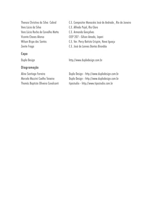 Thereza Christina da Silva Cabral     C.E. Compositor Manacéia José de Andrade , Rio de Janeiro
Vera Lúcia da Silva                   C.E. Alfredo Pujol, Rio Claro
Vera Lúcia Rocha de Carvalho Motta    C.E. Armando Gonçalves
Vicente Chaves Alonso                 CIEP 207 - Gilson Amado, Japeri
Wilson Bispo dos Santos               C.E. Ver. Percy Batista Crispim, Nova Iguaçu
Zenite Fraga                          C.E. José de Lannes Dantas Brandão

Capa
Duplo Design                          http://www.duplodesign.com.br

Diagramação
Aline Santiago Ferreira               Duplo Design - http://www.duplodesign.com.br
Marcelo Mazzini Coelho Teixeira       Duplo Design - http://www.duplodesign.com.br
Thomás Baptista Oliveira Cavalcanti   tipostudio - http://www.tipostudio.com.br
 