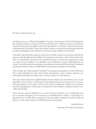 Prezados (as) Professores (as)



Visando promover a melhoria da qualidade do ensino, a Secretaria de Estado de Educação do
Rio de Janeiro realizou, ao longo de 2005, em parceria com a UFRJ, curso para os professores
docentes de diferentes disciplinas onde foram apropriados os conceitos e diretrizes propostos
na Reorientação Curricular. A partir de subsídios teóricos, os professores produziram materiais
de práticas pedagógicas para utilização em sala de aula que integram este fascículo.

O produto elaborado pelos próprios professores da Rede consiste em materiais orientadores
para que cada disciplina possa trabalhar a nova proposta curricular, no dia a dia da sala de aula.
Pode ser considerado um roteiro com sugestões para que os professores regentes, de todas
as escolas, possam trabalhar a sua disciplina com os diferentes recursos disponibilizados na
escola. O material produzido representa a consolidação da proposta de Reorientação Curricular,
amadurecida durante dois anos (2004-2005), na perspectiva da relação teoria-prática.

Cabe ressaltar que a Reorientação Curricular é uma proposta que ganha contornos diferentes
face à contextualização de cada escola. Assim apresentamos, nestes volumes, sugestões que
serão redimensionadas de acordo com os valores e práticas de cada docente.

Esta ação objetiva propiciar a implementação de um currículo que, em sintonia com as novas
demandas sociais, busque o enfrentamento da complexidade que caracteriza este novo século.
Nesta perspectiva, é necessário envolver toda escola no importante trabalho de construção
de práticas pedagógicas voltadas para a formação de alunos cidadãos, compromissados com a
ordem democrática.

Certos de que cada um imprimirá a sua marca pessoal, esperamos estar contribuindo para
que os docentes busquem novos horizontes e consolidem novos saberes e expressamos os
agradecimentos da SEE/RJ aos professores da rede pública estadual de ensino do Rio de
Janeiro e a todo corpo docente da UFRJ envolvidos neste projeto.

                                                                                Claudio Mendonça
                                                              Secretário de Estado de Educação
 
