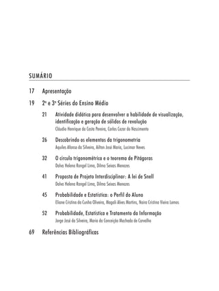 SUMÁRIO

17   Apresentação
19   2a e 3a Séries do Ensino Médio
     21    Atividade didática para desenvolver a habilidade de visualização,
           identificação e geração de sólidos de revolução
           Cláudio Henrique da Costa Pereira, Carlos Cezar do Nascimento

     26    Descobrindo os elementos da trigonometria
           Aquiles Afonso da Silveira, Ailton José Maria, Lucimar Neves

     32    O círculo trigonométrico e o teorema de Pitágoras
           Dalva Helena Rangel Lima, Dilma Seixas Menezes

     41    Proposta de Projeto Interdisciplinar: A lei de Snell
           Dalva Helena Rangel Lima, Dilma Seixas Menezes

     45    Probabilidade e Estatística: o Perfil do Aluno
           Eliane Cristina da Cunha Oliveira, Magali Alves Martins, Naira Cristina Vieira Lemos

     52    Probabilidade, Estatística e Tratamento da Informação
           Jorge José da Silveira, Maria da Conceição Machado de Carvalho

69   Referências Bibliográficas
 