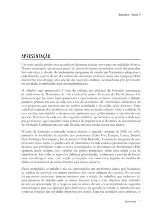 Matemática - Volume IV




APRESENTAÇÃO
Em nosso estado, professores atuando em diferentes escolas convivem com realidades diversas.
Nossos municípios apresentam níveis de desenvolvimento econômico–social diferenciados.
Sob esta ótica, o desaﬁo de implementar programas de estudo em Matemática adequados a
cada clientela, a partir de um documento de orientação curricular único, não é pequeno! Este
documento visa divulgar uma seleção das sugestões didáticas desenvolvidas por professores
em atividade, contribuindo para esta implementação.

O trabalho aqui apresentado é fruto do esforço, em atividade de formação continuada,
de professores de Matemática da rede estadual de ensino do estado do Rio de Janeiro. Ele
demonstra que foi muito bem aproveitada a oportunidade de trocar experiências e debater
possíveis práticas em sala de aula, sob a luz do documento de reorientação curricular e de
suas propostas, que necessitavam ser melhor assimiladas e discutidas pelos docentes. Estes
trabalhos exigiram dos proﬁssionais não apenas uma profunda reﬂexão sobre a realidade de
suas escolas, mas também o interesse em aprimorar seus conhecimentos e em discutir suas
práticas. Na leitura de cada uma das sugestões didáticas apresentadas, se percebe a dedicação
dos professores, que buscaram meios práticos de implementar as diretrizes do documento de
Reorientação Curricular em suas salas de aula, em suas escolas e para seus alunos.

O curso de formação continuada ocorreu durante o segundo semestre de 2005, em pólos
próximos às localidades de trabalho dos professores (Cabo Frio, Campos, Caxias, Niterói,
Nova Friburgo, Nova Iguaçu, Rio de Janeiro e Volta Redonda). Como parte integrante de suas
atividades nesse curso, os professores de Matemática da rede estadual produziram sugestões
didáticas que privilegiam todas as séries contempladas no documento de Reorientação. Eles
optaram, quase sempre, pelo trabalho em grupo, permitindo assim uma ampla troca de
experiências. Em todas as sugestões didáticas apresentadas, é marcante a postura de buscar
uma aprendizagem ativa, com ampla participação dos estudantes, fugindo do modelo do
professor transmissor de conhecimentos para alunos apáticos.

Nesta compilação, os trabalhos não são apresentados em um formato único, pois buscamos,
na medida do possível, nos manter próximos dos textos originais dos autores. No entanto,
foi necessário estabelecer critérios mínimos para a seleção de trabalhos, que incluíram: (a)
uma proposta de trabalho para os alunos bastante clara e com objetivos bem deﬁnidos
deveria ser apresentada; (b) a proposta para os alunos deveria ser acompanhada de sugestões
metodológicas para sua aplicação pelo professor; e (c) quando pertinente, o trabalho deveria
conter as soluções das atividades propostas aos alunos. Uma vez atendidos esses critérios, os


                                                                                 Apresentação 17
 