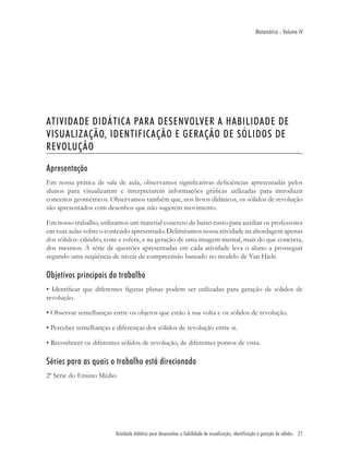Matemática - Volume IV




ATIVIDADE DIDÁTICA PARA DESENVOLVER A HABILIDADE DE
VISUALIZAÇÃO, IDENTIFICAÇÃO E GERAÇÃO DE SÓLIDOS DE
REVOLUÇÃO

Apresentação
Em nossa prática de sala de aula, observamos signiﬁcativas deﬁciências apresentadas pelos
alunos para visualizarem e interpretarem informações gráﬁcas utilizadas para introduzir
conceitos geométricos. Observamos também que, nos livros didáticos, os sólidos de revolução
são apresentados com desenhos que não sugerem movimento.

Em nosso trabalho, utilizamos um material concreto de baixo custo para auxiliar os professores
em suas aulas sobre o conteúdo apresentado. Delimitamos nossa atividade na abordagem apenas
dos sólidos: cilindro, cone e esfera, e na geração de uma imagem mental, mais do que concreta,
dos mesmos. A série de questões apresentadas em cada atividade leva o aluno a prosseguir
segundo uma seqüência de níveis de compreensão baseado no modelo de Van Hiele.

Objetivos principais do trabalho
• Identiﬁcar que diferentes ﬁguras planas podem ser utilizadas para geração de sólidos de
revolução.

• Observar semelhanças entre os objetos que estão à sua volta e os sólidos de revolução.

• Perceber semelhanças e diferenças dos sólidos de revolução entre si.

• Reconhecer os diferentes sólidos de revolução, de diferentes pontos de vista.

Séries para as quais o trabalho está direcionado
2ª Série do Ensino Médio




                         Atividade didática para desenvolver a habilidade de visualização, identificação e geração de sólidos 21
 