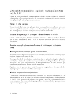 Conteúdos matemáticos associados e ligações com o documento de reorientação
curricular da SEE
Estudo de geometria espacial, sólidos geométricos, corpos redondos, sólidos de revolução,
cilindro, cone, esfera, semi-esfera, tronco de cone, eixo de rotação, geratriz, eixo de simetria,
retângulo, triângulo retângulo, círculo e semicírculo.

Número de aulas previstas
São previstas de 2 a 4 aulas para aplicação destas atividades. Como normalmente não temos
três aulas seguidas de matemática em nossas escolas, sugerimos aproveitar o intervalo entre a
2ª e 3ª aulas para que os alunos façam pesquisas e concluam as atividades.

Sugestões de organização da turma para o desenvolvimento do trabalho
Dividir a turma em grupo, distribuir o material concreto e a ﬁcha de atividades. Permitir
que os alunos manipulem as peças e façam as atividades propostas, atendendo a eventuais
diﬁculdades.

Sugestões para aplicação e acompanhamento da atividade pelo professor da
turma
• Preparação do material concreto para aplicação da atividade na turma
Material necessário: Papel cartão (sugestão: cores primárias; amarelo, azul ou vermelho), régua,
esquadro, compasso, tesoura, cola, lápis.
Com o papel cartão de cores distintas, confeccionar diversos retângulos, triângulos retângulos,
semicírculos e círculos. Se o professor optar por confeccionar o “Suporte do eixo de rotação
das ﬁguras”, nas ﬁguras em papel cartão, ele deve prender velcro em várias posições, que
coincidam com os possíveis eixos de rotação de cada uma.
Sugerimos também que o professor confeccione um suporte para ﬁxar o eixo de rotação das
ﬁguras para gerar a imagem dos sólidos de revolução.

• Confecção do suporte do eixo de rotação das figuras
Usando arame (ou ﬁo para instalação elétrica residencial), faça uma haste em forma de “F”, de
aproximadamente 30 cm de altura, com as duas partes horizontais distantes aproximadamente
19 cm. Os 11 cm restantes serão utilizados para segurar a peça. Nas extremidades das partes
horizontais, deixe duas circunferências para prender o eixo de rotação das ﬁguras, conforme
sugerido no diagrama a seguir.




22 Ensino Médio
 
