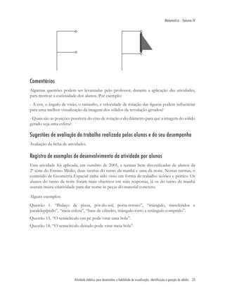 Matemática - Volume IV




Comentários
Algumas questões podem ser levantadas pelo professor, durante a aplicação das atividades,
para motivar a curiosidade dos alunos. Por exemplo:
- A cor, o ângulo de visão, o tamanho, a velocidade de rotação das ﬁguras podem inﬂuenciar
para uma melhor visualização da imagem dos sólidos de revolução gerados?
- Quais são as posições possíveis do eixo de rotação e do diâmetro para que a imagem do sólido
gerado seja uma esfera?

Sugestões de avaliação do trabalho realizado pelos alunos e do seu desempenho
Avaliação da ﬁcha de atividades.

Registro de exemplos de desenvolvimento da atividade por alunos
Esta atividade foi aplicada, em outubro de 2005, a turmas bem diversiﬁcadas de alunos da
2ª série do Ensino Médio, duas turmas do turno da manhã e uma da noite. Nessas turmas, o
conteúdo de Geometria Espacial tinha sido visto em forma de trabalho teórico e prático. Os
alunos do turno da noite foram mais objetivos em suas respostas, já os do turno da manhã
usaram muita criatividade para dar nome às peças do material concreto.

Alguns exemplos:
Questão 1. “Pedaço de pizza, pôr-do-sol, porta-retrato”, “triângulo, transferidor e
paralelepípedo”, “meia esfera”, “base de cilindro, triângulo torto e retângulo comprido”.
Questão 15. “O semicírculo em pé pode virar uma bola”.
Questão 18. “O semicírculo deitado pode virar meia bola”.




                         Atividade didática para desenvolver a habilidade de visualização, identificação e geração de sólidos 23
 