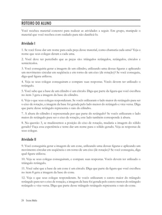 ROTEIRO DO ALUNO
Você recebeu material concreto para realizar as atividades a seguir. Em grupo, manipule o
material que você recebeu com cuidado para não daniﬁcá-lo.

Atividade I
1. Se você fosse dar um nome para cada peça desse material, como chamaria cada uma? Veja o
nome que seus colegas deram a cada uma.
2. Você deve ter percebido que as peças são: triângulos retângulos, retângulos, círculos e
semicírculos.
3. Você conseguiria gerar a imagem de um cilindro, utilizando uma dessas ﬁguras e aplicando
um movimento circular em seqüência e em torno de um eixo (de rotação)? Se você conseguiu,
diga qual ﬁgura utilizou.
4. Veja se seus colegas conseguiram e compare suas respostas. Vocês devem ter utilizado o
retângulo.
5. Você sabe que a base de um cilindro é um círculo. Diga que parte da ﬁgura que você escolheu
no item 3 gera a imagem da base do cilindro.
6. Veja o que seus colegas responderam. Se vocês utilizaram o lado maior do retângulo para ser
o eixo de rotação, a imagem da base foi gerada pelo lado menor do retângulo e vice-versa. Diga
que parte desse retângulo representa o raio do cilindro.
7. A altura do cilindro é representada por que parte do retângulo? Se vocês utilizaram o lado
maior do retângulo para ser o eixo de rotação, este lado também corresponde à altura.
8. Na questão 3, se mudássemos a posição do eixo de rotação, mudaria a imagem do sólido
gerado? Faça essa experiência e tente dar um nome para o sólido gerado. Veja as respostas de
seus colegas.

Atividade II
9. Você conseguiria gerar a imagem de um cone, utilizando uma dessas ﬁguras e aplicando um
movimento circular em seqüência e em torno de um eixo (de rotação)? Se você conseguiu, diga
qual ﬁgura utilizou.
10. Veja se seus colegas conseguiram, e compare suas respostas. Vocês devem ter utilizado o
triângulo retângulo.
11. Você sabe que a base de um cone é um círculo. Diga que parte da ﬁgura que você escolheu
no item 8 gera a imagem da base do cone.
12. Veja o que seus colegas responderam. Se vocês utilizaram o cateto maior do triângulo
retângulo para ser o eixo de rotação, a imagem da base foi gerada pelo cateto menor do triângulo
retângulo e vice-versa. Diga que parte desse triângulo retângulo representa o raio do cone.



24 Ensino Médio
 
