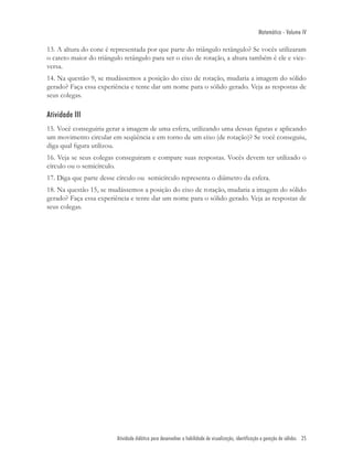 Matemática - Volume IV

13. A altura do cone é representada por que parte do triângulo retângulo? Se vocês utilizaram
o cateto maior do triângulo retângulo para ser o eixo de rotação, a altura também é ele e vice-
versa.
14. Na questão 9, se mudássemos a posição do eixo de rotação, mudaria a imagem do sólido
gerado? Faça essa experiência e tente dar um nome para o sólido gerado. Veja as respostas de
seus colegas.

Atividade III
15. Você conseguiria gerar a imagem de uma esfera, utilizando uma dessas ﬁguras e aplicando
um movimento circular em seqüência e em torno de um eixo (de rotação)? Se você conseguiu,
diga qual ﬁgura utilizou.
16. Veja se seus colegas conseguiram e compare suas respostas. Vocês devem ter utilizado o
círculo ou o semicírculo.
17. Diga que parte desse círculo ou semicírculo representa o diâmetro da esfera.
18. Na questão 15, se mudássemos a posição do eixo de rotação, mudaria a imagem do sólido
gerado? Faça essa experiência e tente dar um nome para o sólido gerado. Veja as respostas de
seus colegas.




                         Atividade didática para desenvolver a habilidade de visualização, identificação e geração de sólidos 25
 