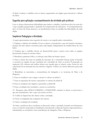 Matemática - Volume IV

O ideal é realizar o trabalho com os alunos organizados em duplas, para incentivar o debate
de idéias.

Sugestão para aplicação e acompanhamento da atividade pelo professor
Caso os alunos demonstrem diﬁculdades para iniciar o trabalho, o professor deve ler com eles
o que é pedido, perguntando e ajudando na compreensão de cada passo. O acompanhamento
deve ser feito de forma discreta e as interferências feitas na medida das diﬁculdades de cada
dupla.

Seqüência Pedagógica e Atividades
A seguir apresentamos uma sugestão de roteiro a ser seguido pelos orientadores:
1. Explicar o objetivo do trabalho: Levar os alunos a entenderem o que são funções circulares,
porque elas têm valores constantes para cada ângulo, independente da medida linear de seus
lados.
2. Explicar que o trabalho deverá ser desenvolvido passo a passo, com todas as equipes
procurando avançar no mesmo ritmo.
3. Distribuir a primeira folha e, se desejar, uma folha em branco anexo.
4. Fazer a leitura dos itens na medida da execução. Se o orientador desejar, pode ir fazendo
o exercício no quadro de giz. Caminhar até à atividade de obter os pontos P projetado no
segmento OA, embora seja melhor deixar este traçado para os alunos, como forma de não
sugestioná-los na marcação de seus círculos e ângulos. A idéia é ter valores diferentes para cada
dupla.
5. Relembrar, se necessário, a nomenclatura de triângulos e os teoremas de Tales e de
Pitágoras.
6. Fazer as medições com a régua e anotar os valores na tabela I.
7. Fazer as operações de razões e preencher os valores da tabela II.
8. Fazer as medições dos ângulos e preencher a tabela III.
9. Fazer a avaliação dos resultados e anotar as conclusões.
10 . Pesquisar sobre SENO, COSSENO e TANGENTE: orientar os alunos a escreverem o
que eles entenderam e não o que está escrito no livro.
11. Colher as impressões dos alunos sobre a atividade.
12. Fazer a compilação das avaliações dos alunos.
13. Fazer a avaliação do resultado.
Ao ﬁnal, o professor deve coordenar as discussões sobre a atividade, fazendo um fechamento
com os conceitos matemáticos trabalhados, introduzindo a idéia das funções trigonométricas e
relembrando as correlações entre semelhanças de triângulos, Tales e Pitágoras.


                                                               Descobrindo os elementos da trigonometria   27
 