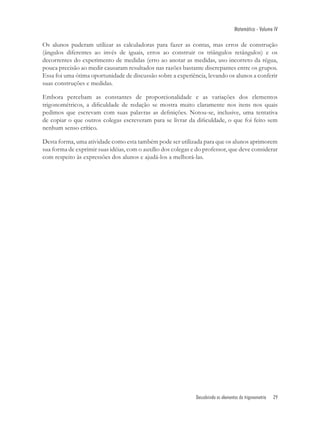 Matemática - Volume IV

Os alunos puderam utilizar as calculadoras para fazer as contas, mas erros de construção
(ângulos diferentes ao invés de iguais, erros ao construir os triângulos retângulos) e os
decorrentes do experimento de medidas (erro ao anotar as medidas, uso incorreto da régua,
pouca precisão ao medir causaram resultados nas razões bastante discrepantes entre os grupos.
Essa foi uma ótima oportunidade de discussão sobre a experiência, levando os alunos a conferir
suas construções e medidas.

Embora percebam as constantes de proporcionalidade e as variações dos elementos
trigonométricos, a diﬁculdade de redação se mostra muito claramente nos itens nos quais
pedimos que escrevam com suas palavras as deﬁnições. Notou-se, inclusive, uma tentativa
de copiar o que outros colegas escreveram para se livrar da diﬁculdade, o que foi feito sem
nenhum senso crítico.

Desta forma, uma atividade como esta também pode ser utilizada para que os alunos aprimorem
sua forma de exprimir suas idéias, com o auxílio dos colegas e do professor, que deve considerar
com respeito às expressões dos alunos e ajudá-los a melhorá-las.




                                                              Descobrindo os elementos da trigonometria   29
 