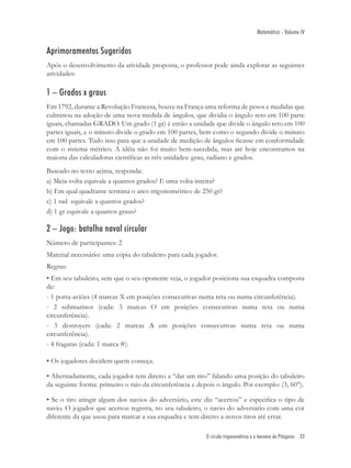 Matemática - Volume IV


Aprimoramentos Sugeridos
Após o desenvolvimento da atividade proposta, o professor pode ainda explorar as seguintes
atividades:

1 – Grados x graus
Em 1792, durante a Revolução Francesa, houve na França uma reforma de pesos e medidas que
culminou na adoção de uma nova medida de ângulos, que dividia o ângulo reto em 100 parte
iguais, chamadas GRADO. Um grado (1 gr) é então a unidade que divide o ângulo reto em 100
partes iguais, e o minuto divide o grado em 100 partes, bem como o segundo divide o minuto
em 100 partes. Tudo isso para que a unidade de medição de ângulos ﬁcasse em conformidade
com o sistema métrico. A idéia não foi muito bem-sucedida, mas até hoje encontramos na
maioria das calculadoras cientíﬁcas as três unidades: grau, radiano e grados.
Baseado no texto acima, responda:
a) Meia-volta equivale a quantos grados? E uma volta inteira?
b) Em qual quadrante termina o arco trigonométrico de 250 gr?
c) 1 rad equivale a quantos grados?
d) 1 gr equivale a quantos graus?

2 – Jogo: batalha naval circular
Número de participantes: 2
Material necessário: uma cópia do tabuleiro para cada jogador.
Regras:
• Em seu tabuleiro, sem que o seu oponente veja, o jogador posiciona sua esquadra composta
de:
- 1 porta-aviões (4 marcas X em posições consecutivas numa reta ou numa circunferência).
- 2 submarinos (cada: 3 marcas O em posições consecutivas numa reta ou numa
circunferência).
- 3 destroyers (cada: 2 marcas ∆ em posições consecutivas numa reta ou numa
circunferência).
- 4 fragatas (cada: 1 marca #).

• Os jogadores decidem quem começa.

• Alternadamente, cada jogador tem direito a “dar um tiro” falando uma posição do tabuleiro
da seguinte forma: primeiro o raio da circunferência e depois o ângulo. Por exemplo: (3, 60°).

• Se o tiro atingir algum dos navios do adversário, este diz “acertou” e especiﬁca o tipo de
navio. O jogador que acertou registra, no seu tabuleiro, o navio do adversário com uma cor
diferente da que usou para marcar a sua esquadra e tem direito a novos tiros até errar.

                                                          O círculo trigonométrico e o teorema de Pitágoras 33
 
