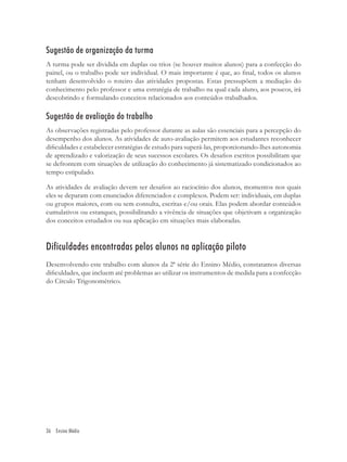 Sugestão de organização da turma
A turma pode ser dividida em duplas ou trios (se houver muitos alunos) para a confecção do
painel, ou o trabalho pode ser individual. O mais importante é que, ao ﬁnal, todos os alunos
tenham desenvolvido o roteiro das atividades propostas. Estas pressupõem a mediação do
conhecimento pelo professor e uma estratégia de trabalho na qual cada aluno, aos poucos, irá
descobrindo e formulando conceitos relacionados aos conteúdos trabalhados.

Sugestão de avaliação do trabalho
As observações registradas pelo professor durante as aulas são essenciais para a percepção do
desempenho dos alunos. As atividades de auto-avaliação permitem aos estudantes reconhecer
diﬁculdades e estabelecer estratégias de estudo para superá-las, proporcionando-lhes autonomia
de aprendizado e valorização de seus sucessos escolares. Os desaﬁos escritos possibilitam que
se defrontem com situações de utilização do conhecimento já sistematizado condicionados ao
tempo estipulado.

As atividades de avaliação devem ser desaﬁos ao raciocínio dos alunos, momentos nos quais
eles se deparam com enunciados diferenciados e complexos. Podem ser: individuais, em duplas
ou grupos maiores, com ou sem consulta, escritas e/ou orais. Elas podem abordar conteúdos
cumulativos ou estanques, possibilitando a vivência de situações que objetivam a organização
dos conceitos estudados ou sua aplicação em situações mais elaboradas.


Dificuldades encontradas pelos alunos na aplicação piloto
Desenvolvendo este trabalho com alunos da 2ª série do Ensino Médio, constatamos diversas
diﬁculdades, que incluem até problemas ao utilizar os instrumentos de medida para a confecção
do Círculo Trigonométrico.




36 Ensino Médio
 