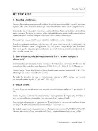 Matemática - Volume IV


ROTEIRO DO ALUNO

1 – Medindo a Circunferência:
Quando dizemos que um segmento de reta tem 10 cm de comprimento é fácil entender o que isso
signiﬁca. Mas como podemos aﬁrmar que “uma circunferência tem x cm de comprimento”?

Use uma das ﬁtas coloridas para contornar a sua circunferência. Marque a medida correspondente
a este contorno. Ao esticar novamente a ﬁta, você poderá avaliar quanto mede o comprimento
da circunferência. Anote e compare o resultado obtido com os seus colegas.

Meça, agora, o raio da circunferência e também o diâmetro. Anote e compare.

Usando uma calculadora, divida o valor correspondente ao comprimento da circunferência pela
medida do diâmetro. Anote e compare este valor com os seus colegas. O que você descobriu?
Este valor, que foi calculado aproximadamente por você, é uma constante que independe do
raio, e recebe o nome de π.

2 – Como associar aos pontos de uma circunferência, de r = 1 e centro na origem, os
números reais?
Considerando a circunferência de raio unitário, ao deﬁnir os eixos cartesianos (Ordenadas: 0Y
e Abscissas: 0X), você determina 4 pontos: A (1,0), B (0,1), C (-1,0) e D (0, -1). Marque-os.

Observe que o Círculo Trigonométrico ﬁcou dividido em 4 setores (Quadrantes I, II, III e IV).
Identiﬁque-os, usando o sentido anti-horário.

Partindo do princípio de que a circunferência equivale a 360°, marque nos pontos
correspondentes os ângulos 0°, 90°, 180°, 270° e 360°.

3 – Graus X Radianos:
A partir de agora, consideraremos os arcos de circunferência em radianos. O que signiﬁca 1
rad?

Com a ﬁta, meça o raio de sua circunferência; a seguir, partindo da origem (A), determine o
arco correspondente a esta medida. Este arco equivale a 1 radiano (1 rad).

Pelo que aprendemos sobre o comprimento da circunferência, chegamos à conclusão de que
um ângulo de 180° terá também como medida (em radianos) π rad.

Partindo deste presssuposto, quais seriam os valores correspondentes a 0°, 90°,180°, 270° e 360°
? Como poderíamos efetuar estes cálculos? Escreva esses valores também no seu gráﬁco.




                                                           O círculo trigonométrico e o teorema de Pitágoras 37
 