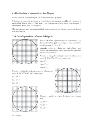 4 – Identificando Arcos Trigonométricos e Arcos Côngruos:
Usando uma das ﬁtas com origem em A, marcar um arco qualquer.
Utilizando a outra ﬁta, contorne a circunferência no mesmo sentido até encontrar a
extremidade do arco anterior. Você observa que os arcos encontrados têm a mesma origem e
extremidade. Estes arcos são côngruos.
Mas arcos podem ter a mesma extremidade sem serem congruos. Busque exemplos e discuta
com seus colegas.

5 – O Círculo Trigonométrico e o Teorema de Pitágoras:
                                     Utilize o Círculo Trigonométrico de raio unitário e os
                                     Setores Circulares pedidos, marque o arco equivalente
                                     aos ângulos de 30o, 60o e 45o.
                                     Atenção: todos os valores que você obtiver aqui
                                     devem ser considerados como aproximados, pois são
                                     resultados de medidas.
                                     Usando os triângulos retângulos correspondentes aos
                                     arcos de 30°, 45° e 60°, você observa que:
                                     Sen 30° =
                                     Sen 45° =
                                     Sen 60° =
Usando os triângulos retângulos correspondentes aos
arcos de 30°, 45° e 60°, você observa que:
Cos 30° =
Cos 45° =
Cos 60° =




                                     Fixando o canudo na origem dos arcos, você observa
                                     que:
                                     Tg 30° =
                                     Tg 45° =
                                     Tg 60° =



38 Ensino Médio
 