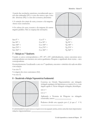 Matemática - Volume IV

A partir das resoluções anteriores, reconhecendo que o
eixo das ordenadas (0Y) é o eixo dos senos e que o eixo
das abscissas (0X) é o eixo dos cossenos, determine:

• A variação dos sinais do seno, cosseno e da tangente.
Anote essas conclusões.

• Os valores do seno, cosseno e da tangente de outros
ângulos pedidos. Não se esqueça das anotações.




Sen 0° =                             Cos 0° =                                     Tg 0° =
Sen 90° =                            Cos 90° =                                    Tg 90° =
Sen 180° =                           Cos 180° =                                   Tg 180° =
Sen 270° =                           Cos 270° =                                   Tg 270° =
Sen 360° =                           Cos 360° =                                   Tg 360° =

7 – Redução ao 1º Quadrante:
Usando os arcos correspondentes a 30°, 45° e 60°, individualmente, vamos encontrar arcos
correspondentes aos mesmos em outros quadrantes. Pesquise o signiﬁcado deste termo – arco
correspondente.
Geometricamente: Localizando o arco no 1° quadrante, encontre o simétrico de cada um deles
com relação:
• ao eixo Y.
• à origem dos eixos cartesianos (0,0).
• ao eixo X.

8 – Descobrindo a Relação Trigonométrica Fundamental:
                                          Construa no Círculo Trigonométrico um triângulo
                                          retângulo qualquer, de hipotenusa a, e catetos b e c, e um
                                          ângulo agudo α. Neste triângulo retângulo, identiﬁque:
                                          sen α =
                                          cos α =
                                          Aplicando o Teorema de Pitágoras no triângulo
                                          construído, temos: _________________

                                          Podemos dividir esta equação por a2, já que a2 ≠ 0:
                                          _______________________

E substituindo b/a por sen α e c/a por cos α na equação acima, temos uma das mais importantes
relações trigonométricas: _____________________


                                                              O círculo trigonométrico e o teorema de Pitágoras 39
 