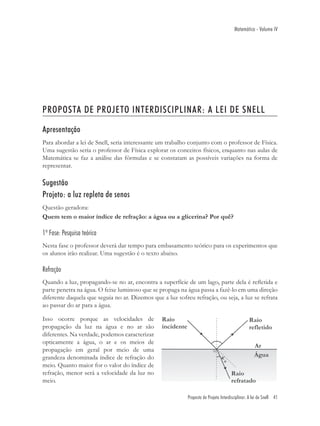 Matemática - Volume IV




PROPOSTA DE PROJETO INTERDISCIPLINAR: A LEI DE SNELL

Apresentação
Para abordar a lei de Snell, seria interessante um trabalho conjunto com o professor de Física.
Uma sugestão seria o professor de Física explorar os conceitos físicos, enquanto nas aulas de
Matemática se faz a análise das fórmulas e se constatam as possíveis variações na forma de
representar.

Sugestão
Projeto: a luz repleta de senos
Questão geradora:
Quem tem o maior índice de refração: a água ou a glicerina? Por quê?

1ª Fase: Pesquisa teórica
Nesta fase o professor deverá dar tempo para embasamento teórico para os experimentos que
os alunos irão realizar. Uma sugestão é o texto abaixo.

Refração
Quando a luz, propagando-se no ar, encontra a superfície de um lago, parte dela é reﬂetida e
parte penetra na água. O feixe luminoso que se propaga na água passa a fazê-lo em uma direção
diferente daquela que seguia no ar. Dizemos que a luz sofreu refração, ou seja, a luz se refrata
ao passar do ar para a água.

Isso ocorre porque as velocidades de
propagação da luz na água e no ar são
diferentes. Na verdade, podemos caracterizar
opticamente a água, o ar e os meios de
propagação em geral por meio de uma
grandeza denominada índice de refração do
meio. Quanto maior for o valor do índice de
refração, menor será a velocidade da luz no
meio.

                                                           Proposta de Projeto Interdisciplinar: A lei de Snell 41
 