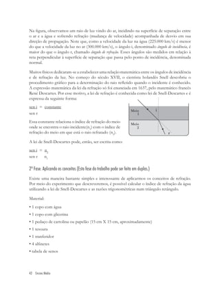 Na ﬁgura, observamos um raio de luz vindo do ar, incidindo na superfície de separação entre
o ar e a água e sofrendo refração (mudança de velocidade) acompanhada de desvio em sua
direção de propagação. Note que, como a velocidade da luz na água (225.000 km/s) é menor
do que a velocidade da luz no ar (300.000 km/s), o ângulo i, denominado ângulo de incidência, é
maior do que o ângulo r, chamado ângulo de refração. Esses ângulos são medidos em relação à
reta perpendicular à superfície de separação que passa pelo ponto de incidência, denominada
normal.

Muitos físicos dedicaram-se a estabelecer uma relação matemática entre os ângulos de incidência
e de refração da luz. No começo do século XVII, o cientista holandês Snell descobriu o
procedimento gráﬁco para a determinação do raio reﬂetido quando o incidente é conhecido.
A expressão matemática da lei da refração só foi enunciada em 1637, pelo matemático francês
René Descartes. Por esse motivo, a lei de refração é conhecida como lei de Snell-Descartes e é
expressa da seguinte forma:
sen i = constante
sen r
Essa constante relaciona o índice de refração do meio
onde se encontra o raio incidente(n1) com o índice de
refração do meio em que está o raio refratado (n2).

A lei de Snell-Descartes pode, então, ser escrita como:
sen i = n2
sen r   n1

2ª Fase: Aplicando os conceitos (Esta fase do trabalho pode ser feita em duplas.)
Existe uma maneira bastante simples e interessante de aplicarmos os conceitos de refração.
Por meio do experimento que descreveremos, é possível calcular o índice de refração da água
utilizando a lei de Snell-Descartes e as razões trigonométricas num triângulo retângulo.

Material:
• 1 copo com água
• 1 copo com glicerina
• 1 pedaço de cartolina ou papelão (15 cm X 15 cm, aproximadamente)
• 1 tesoura
• 1 tranferidor
• 4 alﬁnetes
• tabela de senos



42 Ensino Médio
 
