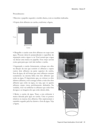 Matemática - Volume IV

Procedimento:

• Recorte o papelão segundo o molde abaixo, com as medidas indicadas.

• Espete dois alﬁnetes no cartão, conforme a ﬁgura.




• Mergulhe o cartão com dois alﬁnetes no copo com
água. Procure deixá-lo perpendicular à superfície de
separação entre a água e o ar. Você notará que a água
vai deixar uma marca no papelão. Esse traço servirá
como guia para que você não incline o cartão.

• Segurando o cartão ﬁrmemente, coloque seu olho
na direção da reta que contém os alﬁnetes e espete
outros dois alﬁnetes na parte superior do cartão,
fora da água, de tal forma que estes alﬁnetes estejam
exatamente na mesma linha reta dos alﬁnetes que
estão na água. É importante que, ao colocar os dois
últimos alﬁnetes, você consiga cobrir a visão dos dois
alﬁnetes que estão na água, ou seja, que os quatro
alﬁnetes sejam vistos perfeitamente alinhados. Na
verdade, você vai enﬁleirar os alﬁnetes que estão fora
da água e as imagens dos que estão dentro dela.

• Retire o cartão da água. Trace a reta referente à
marca deixada pela água no cartão. Uma os pontos
relativos às marcas dos alﬁnetes. Eles representam o
caminho seguido pela luz dentro e fora da água. Veja
a ﬁgura.




                                                         Proposta de Projeto Interdisciplinar: A lei de Snell 43
 