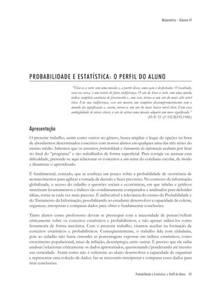 Matemática - Volume IV




PROBABILIDADE E ESTATÍSTICA: O PERFIL DO ALUNO
                         “Tira-se a sorte com uma moeda e, a partir disso, uma ação é desfechada. O resultado,
                        cara ou coroa, é um evento de pura indiferença. O ato de tirar a sorte com uma moeda
                        indica completa ausência de preconceito e, com isso, torna-se um ato do mais alto nível
                        ético. Em sua indiferença, esse ato mostra um completo descomprometimento com o
                        mundo da signiﬁcação e, assim, torna-se um ato do mais baixo nível ético. Com essa
                        ambigüidade de níveis éticos, o ato de atirar uma moeda adquire um novo signiﬁcado.”
                                                                                (DAVIS & HERSH,1986)


Apresentação
O presente trabalho, assim como outros no gênero, busca ampliar o leque de opções na hora
de abordarmos determinados conceitos com nossos alunos em qualquer uma das três séries do
ensino médio. Sabemos que os assuntos probabilidade e tratamento da informação acabam por ﬁcar
no ﬁnal do “programa” e são trabalhados de forma superﬁcial. Para corrigir ou atenuar essa
diﬁculdade, pretende-se aqui relacionar os conceitos a um tema do cotidiano escolar, de modo
a dinamizar o aprendizado.

É fundamental, contudo, que se conheça um pouco sobre a probabilidade de ocorrência de
acontecimentos para agilizar a tomada de decisão e fazer previsões. No contexto da informação
globalizada, o acesso do cidadão a questões sociais e econômicas, em que tabelas e gráﬁcos
sintetizam levantamentos e índices são cotidianamente comparados e analisados para defender
idéias, torna-se cada vez mais precoce. É indiscutível a relevância do ensino da Probabilidade e
do Tratamento da Informação, possibilitando ao estudante desenvolver a capacidade de coletar,
organizar, interpretar e comparar dados para obter e fundamentar conclusões.

Tanto alunos como professores devem se preocupar com a necessidade de pensar/reﬂetir
criticamente sobre os conceitos estatísticos e probabilísticos, e não apenas utilizá-los como
ferramenta de forma mecânica. Com o presente trabalho, visamos auxiliar na formação de
conceitos estatísticos e probabilísticos. Conseqüentemente, o trabalho lida com cidadania,
pois ao cidadão não basta entender as porcentagens expostas em índices estatísticos, como
crescimento populacional, taxas de inﬂação, desemprego, entre outras. É preciso que ele saiba
analisar/relacionar criticamente os dados apresentados, questionando/ponderando até mesmo
sua veracidade. Assim como não é suﬁciente ao aluno desenvolver a capacidade de organizar
e representar uma coleção de dados, faz-se necessário interpretar e comparar esses dados para
tirar conclusões.

                                                                      Probabilidade e Estatística: o Perfil do Aluno 45
 
