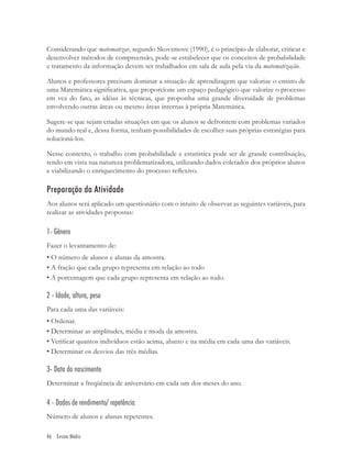 Considerando que matematizar, segundo Skovsmove (1990), é o princípio de elaborar, criticar e
desenvolver métodos de compreensão, pode-se estabelecer que os conceitos de probabilidade
e tratamento da informação devem ser trabalhados em sala de aula pela via da matematização.

Alunos e professores precisam dominar a situação de aprendizagem que valorize o ensino de
uma Matemática signiﬁcativa, que proporcione um espaço pedagógico que valorize o processo
em vez do fato, as idéias às técnicas, que proponha uma grande diversidade de problemas
envolvendo outras áreas ou mesmo áreas internas à própria Matemática.

Sugere-se que sejam criadas situações em que os alunos se defrontem com problemas variados
do mundo real e, dessa forma, tenham possibilidades de escolher suas próprias estratégias para
solucioná-los.

Nesse contexto, o trabalho com probabilidade e estatística pode ser de grande contribuição,
tendo em vista sua natureza problematizadora, utilizando dados coletados dos próprios alunos
e viabilizando o enriquecimento do processo reﬂexivo.

Preparação da Atividade
Aos alunos será aplicado um questionário com o intuito de observar as seguintes variáveis, para
realizar as atividades propostas:

1- Gênero
Fazer o levantamento de:
• O número de alunos e alunas da amostra.
• A fração que cada grupo representa em relação ao todo
• A porcentagem que cada grupo representa em relação ao todo.

2 - Idade, altura, peso
Para cada uma das variáveis:
• Ordenar.
• Determinar as amplitudes, média e moda da amostra.
• Veriﬁcar quantos indivíduos estão acima, abaixo e na média em cada uma das variáveis.
• Determinar os desvios das três médias.

3- Data do nascimento
Determinar a freqüência de aniversário em cada um dos meses do ano.

4 - Dados de rendimento/ repetência
Número de alunos e alunas repetentes.

46 Ensino Médio
 