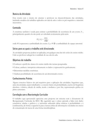 Matemática - Volume IV


Roteiro da Atividade
Este roteiro tem o intuito de orientar o professor no desenvolvimento das atividades,
incluindo modelos de trabalhos aplicados em sala de aula e todos os pré-requisitos e materiais
necessários.

Conteúdo
A estatística também é usada para estimar a probabilidade de ocorrência de um evento A ,
principalmente quando ela não pode ser calculada teoricamente pela razão

                                        #A
                                P[A]=        ,
                                        #Ω
onde #A representa a cardinalidade do evento A, e # Ω a cardinalidade do espaço amostral.

Séries para as quais o trabalho está direcionado
As atividades propostas podem ser aplicadas, em qualquer uma das três séries do ensino médio.
Cabe ao professor adequá-las à realidade de sua sala de aula.

Objetivos do trabalho
• Conhecer o perﬁl dos alunos do ensino médio das turmas pesquisadas.
• Coletar, analisar e interpretar criticamente os dados e representá-los graﬁcamente.
• Determinar medidas estatísticas.
• Analisar possibilidades de ocorrência de um determinado evento.

Conhecimentos Prévios
Alguns conceitos básicos são pré-requisitos para a aplicação das atividades. Sugerimos que,
antes da atividade, sejam trabalhados: o conceito básico de probabilidade, noções de freqüência
absoluta e relativa, cálculo de média, moda e mediana e, por ﬁm, representação gráﬁca no
plano cartesiano.

Correlação com a Reorientação Curricular
O trabalho aqui apresentado apresenta uma proposta em sintonia com o documento de
Reorganização Curricular da SEE/ RJ, sugerindo que o aluno aprenda a lidar com dados
estatísticos, tabelas e gráﬁcos e a raciocinar utilizando idéias relativas à probabilidade e à
combinatória, de forma a capacitá-lo para a leitura crítica de informações veiculadas nos meios
de comunicação de massa de uma forma interdisciplinar.




                                                              Probabilidade e Estatística: o Perfil do Aluno 47
 