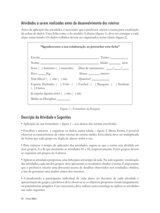 Atividades a serem realizadas antes do desenvolvimento dos roteiros
Antes da aplicação das atividades, é necessário que o professor oriente a turma para a realização
da coleta de dados. Uma ﬁcha como a do modelo A abaixo (ﬁgura 1), deve ser entregue a cada
aluno entrevistado. Os dados colhidos devem ser organizados numa tabela (ﬁgura 2).

                  “Agradecemos a sua colaboração ao preencher esta ﬁcha”


         Escola: ____________________________________ Turno: ___________
         Nome: ____________________________________ Idade: _______ anos
         Sexo: ( ) feminino ( ) masculino       Data de nascimento: ____/____/____
         Peso: _____Kg                          Altura: _______ metros
         Tem ﬁlhos? ( ) sim ( ) não             Quantos? ___________
         Esporte Preferido: (    ) Vôlei (    ) Futebol (     ) Basquete (     ) Nenhum
         ( ) Outros
         Já repetiu alguma série? ( ) sim ( ) não
         Média na Disciplina: ________


                                Figura 1 – Formulário da Pesquisa


Descrição da Atividade e Sugestões
• Aplicação de um formulário – ﬁgura 1 – aos alunos das turmas envolvidas.

• Escolher a amostra e organizar os dados, numa tabela – ﬁgura 2. Desta forma, é possível
observar as características de várias turmas do ensino médio. Esta tabela deve ser multiplicada
de forma que cada grupo ou dupla de alunos tenha a sua.

• Para otimizar o tempo de aplicação das atividades, sugere-se que a turma seja dividida em
dois grupos, A e B, que receberão as atividades 01 e 02, respectivamente. Estes grupos devem
se organizar em grupos de 4 alunos.

• Aplicar as atividades propostas, uma ﬁcha para um tempo de aula. Na aula seguinte à realização
das atividades, cada um dos grupos deve apresentar os resultados obtidos à turma. É importante
que o professor oriente uma discussão acerca de detalhes observados nos resultados obtidos,
a ﬁm de gerenciar uma analise crítica dos mesmos.

• Considerando a participação individual de cada aluno no decorrer de cada atividade e
apresentação do grupo, o professor deve observar se os objetivos propostos foram integramente
ou parcialmente atingidos. Caso necessário, deve utilizar outra estratégia ao aplicar as atividades
nas aulas seguintes.

48 Ensino Médio
 