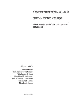 GOVERNO DO ESTADO DO RIO DE JANEIRO

                                          SECRETARIA DE ESTADO DE EDUCAÇÃO

                                          SUBSECRETARIA ADJUNTA DE PLANEJAMENTO
                                          PEDAGÓGICO




              EQUIPE TÉCNICA
               Celia Maria Penedo
  Esther Santos Ferreira Monteiro
        Flávia Monteiro de Barros
   Hilton Miguel de Castro Júnior
Maria da Glória R. V. Della Fávera
           Roseni Silvado Cardoso
            Tânia Jacinta Barbosa




                    Rio de Janeiro 2006
 