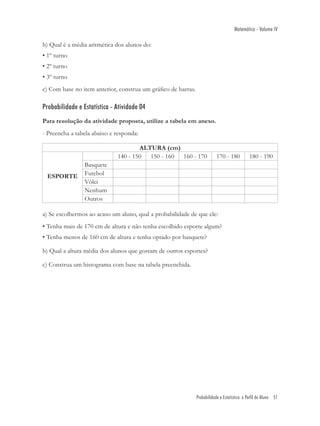 Matemática - Volume IV

b) Qual é a média aritmética dos alunos do:
• 1º turno
• 2º turno
• 3º turno
c) Com base no item anterior, construa um gráﬁco de barras.

Probabilidade e Estatística - Atividade 04
Para resolução da atividade proposta, utilize a tabela em anexo.
- Preencha a tabela abaixo e responda:

                                      ALTURA (cm)
                              140 - 150 150 - 160 160 - 170               170 - 180          180 - 190
                 Basquete
 ESPORTE         Futebol
                 Vôlei
                 Nenhum
                 Outros

a) Se escolhermos ao acaso um aluno, qual a probabilidade de que ele:
• Tenha mais de 170 cm de altura e não tenha escolhido esporte algum?
• Tenha menos de 160 cm de altura e tenha optado por basquete?

b) Qual a altura média dos alunos que gostam de outros esportes?

c) Construa um histograma com base na tabela preenchida.




                                                              Probabilidade e Estatística: o Perfil do Aluno 51
 