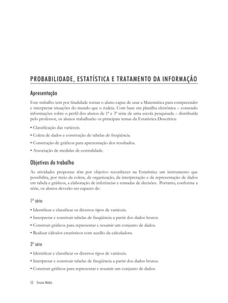 PROBABILIDADE, ESTATÍSTICA E TRATAMENTO DA INFORMAÇÃO

Apresentação
Este trabalho tem por ﬁnalidade tornar o aluno capaz de usar a Matemática para compreender
e interpretar situações do mundo que o rodeia. Com base em planilha eletrônica – contendo
informações sobre o perﬁl dos alunos de 1ª e 3ª série de uma escola pesquisada – distribuída
pelo professor, os alunos trabalharão os principais temas da Estatística Descritiva:
• Classiﬁcação das variáveis.
• Coleta de dados e construção de tabelas de freqüência.
• Construção de gráﬁcos para apresentação dos resultados.
• Associação de medidas de centralidade.

Objetivos do trabalho
As atividades propostas têm por objetivo reconhecer na Estatística um instrumento que
possibilita, por meio da coleta, da organização, da interpretação e da representação de dados
em tabela e gráﬁcos, a elaboração de inferências e tomadas de decisões. Portanto, conforme a
série, os alunos deverão ser capazes de:

1ª série:
• Identiﬁcar e classiﬁcar os diversos tipos de variáveis.
• Interpretar e construir tabelas de freqüência a partir dos dados brutos.
• Construir gráﬁcos para representar e resumir um conjunto de dados.
• Realizar cálculos estatísticos com auxílio da calculadora.

3ª série
• Identiﬁcar e classiﬁcar os diversos tipos de variáveis.
• Interpretar e construir tabelas de freqüência a partir dos dados brutos.
• Construir gráﬁcos para representar e resumir um conjunto de dados.


52 Ensino Médio
 