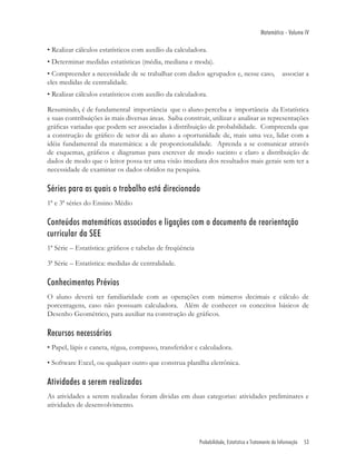 Matemática - Volume IV

• Realizar cálculos estatísticos com auxílio da calculadora.
• Determinar medidas estatísticas (média, mediana e moda).
• Compreender a necessidade de se trabalhar com dados agrupados e, nesse caso,                        associar a
eles medidas de centralidade.
• Realizar cálculos estatísticos com auxílio da calculadora.

Resumindo, é de fundamental importância que o aluno perceba a importância da Estatística
e suas contribuições às mais diversas áreas. Saiba construir, utilizar e analisar as representações
gráﬁcas variadas que podem ser associadas à distribuição de probabilidade. Compreenda que
a construção de gráﬁco de setor dá ao aluno a oportunidade de, mais uma vez, lidar com a
idéia fundamental da matemática: a de proporcionalidade. Aprenda a se comunicar através
de esquemas, gráﬁcos e diagramas para escrever de modo sucinto e claro a distribuição de
dados de modo que o leitor possa ter uma visão imediata dos resultados mais gerais sem ter a
necessidade de examinar os dados obtidos na pesquisa.

Séries para as quais o trabalho está direcionado
1ª e 3ª séries do Ensino Médio

Conteúdos matemáticos associados e ligações com o documento de reorientação
curricular da SEE
1ª Série – Estatística: gráﬁcos e tabelas de freqüência

3ª Série – Estatística: medidas de centralidade.

Conhecimentos Prévios
O aluno deverá ter familiaridade com as operações com números decimais e cálculo de
porcentagens, caso não possuam calculadora. Além de conhecer os conceitos básicos de
Desenho Geométrico, para auxiliar na construção de gráﬁcos.

Recursos necessários
• Papel, lápis e caneta, régua, compasso, transferidor e calculadora.

• Software Excel, ou qualquer outro que construa planilha eletrônica.

Atividades a serem realizadas
As atividades a serem realizadas foram dividas em duas categorias: atividades preliminares e
atividades de desenvolvimento.




                                                          Probabilidade, Estatística e Tratamento da Informação   53
 