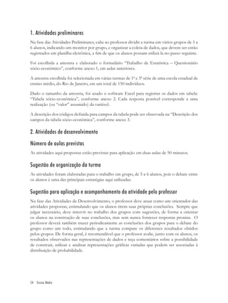 1. Atividades preliminares
Na fase das Atividades Preliminares, cabe ao professor dividir a turma em vários grupos de 5 a
6 alunos, indicando um monitor por grupo, e organizar a coleta de dados, que devem ser então
registrados em planilha eletrônica, a ﬁm de que os alunos possam utilizá-la no passo seguinte.

Foi escolhida a amostra e elaborado o formulário “Trabalho de Estatística – Questionário
sócio-econômico”, conforme anexo 1, em aulas anteriores.

A amostra escolhida foi selecionada em várias turmas de 1ª e 3ª série de uma escola estadual de
ensino médio, do Rio de Janeiro, em um total de 150 indivíduos.

Dado o tamanho da amostra, foi usado o software Excel para registrar os dados em tabela:
“Tabela sócio-econômica”, conforme anexo 2. Cada resposta possível corresponde a uma
realização (ou “valor” assumido) da variável.

A descrição dos códigos deﬁnida para campos da tabela pode ser observada na “Descrição dos
campos da tabela sócio-econômica”, conforme anexo 3.

2. Atividades de desenvolvimento
Número de aulas previstas
As atividades aqui propostas estão previstas para aplicação em duas aulas de 50 minutos.

Sugestão de organização da turma
As atividades foram elaboradas para o trabalho em grupo, de 5 a 6 alunos, pois o debate entre
os alunos é uma das principais estratégias aqui utilizadas.

Sugestão para aplicação e acompanhamento da atividade pelo professor
Na fase das Atividades de Desenvolvimento, o professor deve atuar como um orientador das
atividades propostas, estimulando que os alunos tirem suas próprias conclusões. Sempre que
julgar necessário, deve intervir no trabalho dos grupos com sugestões, de forma a orientar
os alunos na construção de suas conclusões, mas sem nunca fornecer respostas prontas. O
professor deverá também trazer periodicamente as conclusões dos grupos para o debate do
grupo como um todo, estimulando que a turma compare os diferentes resultados obtidos
pelos grupos. De forma geral, é recomendável que o professor avalie, junto com os alunos, os
resultados observados nas representações de dados e teça comentários sobre a possibilidade
de construir, utilizar e analisar representações gráﬁcas variadas que podem ser associadas à
distribuição de probabilidade.




54 Ensino Médio
 