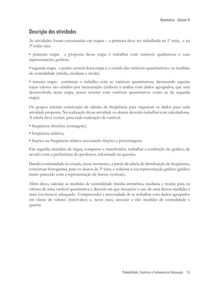 Matemática - Volume IV


Descrição das atividades
As atividades foram estruturadas em etapas – a primeira deve ser trabalhada na 1ª série, e na
3ª todas elas:
• primeira etapa: a proposta dessa etapa é trabalhar com variáveis qualitativas e suas
representações gráﬁcas.
• segunda etapa: o ponto central desta etapa é o estudo das variáveis quantitativas e as medidas
de centralidade (média, mediana e moda).
• terceira etapa: continuar o trabalho com as variáveis quantitativas, destacando aquelas
cujos valores são obtidos por mensuração (embora a análise com dados agrupados, que será
desenvolvida nesta etapa, possa ocorrer com variáveis quantitativas como as da segunda
etapa).

Os grupos iniciam construção de tabelas de freqüência para organizar os dados para cada
atividade proposta. Na realização dessa atividade os alunos deverão trabalhar com calculadoras.
A tabela deve conter, para cada realização da variável:
• freqüência absoluta (contagem);
• freqüência relativa;
• frações na freqüência relativa associando frações e percentagens.
Em seguida, munidos de régua, compasso e transferidor, trabalhar a confecção do gráﬁco, de
acordo com a preferência do professor, informada na questão.

Dando continuidade ao estudo, nesse momento, a partir da tabela de distribuição de freqüência,
conceituar histograma, para os alunos da 3ª série, e solicitar a sua representação gráﬁca (gráﬁco
muito parecido com a representação de barras verticais).

Além disso, calcular as medidas de centralidade (média aritmética, mediana e moda) para os
valores de uma variável quantitativa e discutir em que situações o uso de uma dessas medidas é
mais (ou menos) adequado. Compreender a necessidade de se trabalhar com dados agrupados
em classe de valores (intervalos) e, nesse caso, associar a eles medidas de centralidade e
quartis.




                                                        Probabilidade, Estatística e Tratamento da Informação   55
 