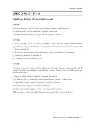 Matemática - Volume IV


ROTEIRO DO ALUNO - 3º SÉRIE

Probabilidade, Estatística e Tratamento da Informação

Atividade 1
Considere o campo “trab” da tabela, que informa se o aluno trabalha ou não.
a) Construir tabela da distribuição de freqüência da variável.
b) Representar a distribuição de freqüência em gráﬁco de setores.

Atividade 2
Considere o campo “altura” da tabela, que informa a altura do aluno expressa em centímetros.
a) Construir a tabela da distribuição de freqüências absolutas, relativas, absolutas acumuladas
e relativas acumuladas.
b) Representar a distribuição das freqüências da variável através de um histograma.
c) Construir o polígono de freqüência.
d) Identiﬁcar a média, mediana e moda.

Atividade 3
Considere o campo “renda mensal” da tabela, que informa a faixa de renda mensal total da
família do aluno, considera-se o somatório de todos os salários brutos recebidos pelos que
moram em sua casa.
a) Construir tabela da distribuição de freqüência da variável.
b) Representar frações da freqüência relativa associando frações e percentagens.
c) Representar a distribuição de freqüência em gráﬁco de barras.
d) Representar as freqüências relativas acumuladas.
e) Representar a distribuição da variável através de um histograma.
f) Determinar os valores da média, da moda e dos quartis do conjunto de dados.




                                                        Probabilidade, Estatística e Tratamento da Informação   57
 