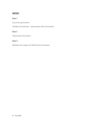 ANEXOS
Anexo 1
Layout do questionário:

Trabalho de Estatística – Questionário Sócio-Econômico

Anexo 2
Tabela Sócio-Econômico

Anexo 3
Deﬁnição dos campos da Tabela Sócio-Econômico




58 Ensino Médio
 