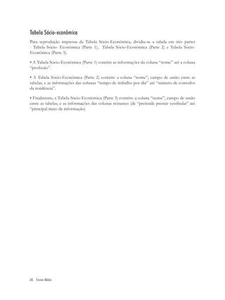Tabela Sócio-econômica
Para reprodução impressa da Tabela Sócio-Econômica, dividiu-se a tabela em três partes
- Tabela Sócio- Econômica (Parte 1), Tabela Sócio-Econômica (Parte 2) e Tabela Sócio-
Econômica (Parte 3).

• A Tabela Sócio-Econômica (Parte 1) contém as informações da coluna “nome” até a coluna
“proﬁssão”.

• A Tabela Sócio-Econômica (Parte 2) contém: a coluna “nome”, campo de união entre as
tabelas, e as informações das colunas “tempo de trabalho por dia” até “número de comodos
da residência”.

• Finalmente, a Tabela Sócio-Econômica (Parte 3) contém: a coluna “nome”, campo de união
entre as tabelas, e as informações das colunas restantes (de “pretende prestar vestibular” até
“principal meio de informação)




60 Ensino Médio
 