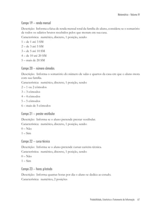 Matemática - Volume IV

Campo 19 – renda mensal
Descrição: Informa a faixa de renda mensal total da família do aluno, considera-se o somatório
de todos os salários brutos recebidos pelos que moram em sua casa.
Característica: numérico, discreto, 1 posição, sendo:
1 – de 1 até 3 SM
2 – de 3 até 5 SM
3 – de 5 até 10 SM
4 – de 10 até 20 SM
5 – mais de 20 SM

Campo 20 – número cômodos
Descrição: Informa o somatório do número de salas e quartos da casa em que o aluno mora
com sua família.
Característica: numérico, discreto, 1 posição, sendo:
2 – 1 ou 2 cômodos
3 – 3 cômodos
4 – 4 cômodos
5 – 5 cômodos
6 – mais de 5 cômodos

Campo 21 – prestar vestibular
Descrição: Informa se o aluno pretende prestar vestibular.
Característica: numérico, discreto, 1 posição, sendo:
0 – Não
1 – Sim

Campo 22 – curso técnico
Descrição: Informa se o aluno pretende cursar carreira técnica.
Característica: numérico, discreto, 1 posição, sendo:
0 – Não
1 – Sim

Campo 23 – horas p/estudo
Descrição: Informa quantas horas por dia o aluno se dedica ao estudo.
Característica: numérico, 2 posições




                                                      Probabilidade, Estatística e Tratamento da Informação   67
 