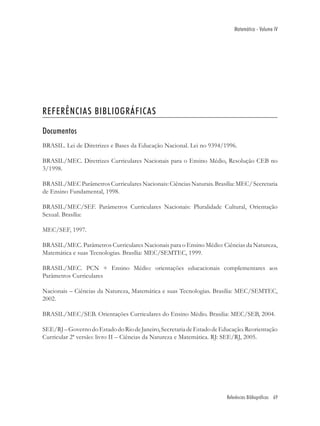 Matemática - Volume IV




REFERÊNCIAS BIBLIOGRÁFICAS

Documentos
BRASIL. Lei de Diretrizes e Bases da Educação Nacional. Lei no 9394/1996.

BRASIL/MEC. Diretrizes Curriculares Nacionais para o Ensino Médio, Resolução CEB no
3/1998.

BRASIL/MEC Parâmetros Curriculares Nacionais: Ciências Naturais. Brasília: MEC/ Secretaria
de Ensino Fundamental, 1998.

BRASIL/MEC/SEF. Parâmetros Curriculares Nacionais: Pluralidade Cultural, Orientação
Sexual. Brasília:

MEC/SEF, 1997.

BRASIL/MEC. Parâmetros Curriculares Nacionais para o Ensino Médio: Ciências da Natureza,
Matemática e suas Tecnologias. Brasília: MEC/SEMTEC, 1999.

BRASIL/MEC. PCN + Ensino Médio: orientações educacionais complementares aos
Parâmetros Curriculares

Nacionais – Ciências da Natureza, Matemática e suas Tecnologias. Brasília: MEC/SEMTEC,
2002.

BRASIL/MEC/SEB. Orientações Curriculares do Ensino Médio. Brasilia: MEC/SEB, 2004.

SEE/RJ – Governo do Estado do Rio de Janeiro, Secretaria de Estado de Educação. Reorientação
Curricular 2ª versão: livro II – Ciências da Natureza e Matemática. RJ: SEE/RJ, 2005.




                                                                        Referências Bibliográficas 69
 