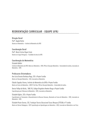 REORIENTAÇÃO CURRICULAR - EQUIPE UFRJ

Direção Geral
Profª. Angela Rocha
Doutora em Matemática – Instituto de Matemática da UFRJ


Coordenação Geral
Profª. Maria Cristina Rigoni Costa
Doutora em Língua Portuguesa – Faculdade de Letras da UFRJ


Coordenação de Matemática
Elizabeth Belfort
Instituto de Matemática da UFRJ. Mestre em Matemática - UFRJ; PhD em Educação Matemática - Universidade de Londres; Licenciada em
Matemática - UFRJ


Professores Orientadores
Ana Lúcia Gravato Bordeaux Rego, SEE e Projeto Fundão
Mestre em Educação Matemática - USU, Licenciada em Matemática

Cláudia Segadas Vianna, Instituto de Matemática da UFRJ e Projeto Fundão
Mestre em Ensino da Matemática - UNESP- Rio Claro, PhD em Educação Matemática - Universidade de Londres.

Denise Fellipe da Rocha, SME/ RJ, Colégio Brigadeiro Newton Braga e Projeto Fundão
Especialização para Professores de Matemática - UFRJ, Licenciada em Matemática

Elizabeth Ogliari, SEE e Projeto Fundão
Especialização em Treinamento e Desenvolvimento de Recursos Humanos, Mestranda em Ensino de Matemática - UFRJ, Licenciada em
Matemática - UFRJ.

Elizabeth Pastor Garnier, SEE, Fundação Técnico Educacional Souza Marques (FTESM) e P. Fundão
Mestre em Ciências Pedagógicas - ISEP, Especialização em Aprendizagem em Matemática - UERJ, Licenciada em Matemática e em Física
 
