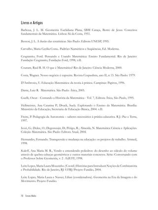 Livros e Artigos
Barbosa, J. L. M. Geometria Euclidiana Plana, SBM Caraça, Bento de Jesus. Conceitos
fundamentais da Matemática. Lisboa: Sá da Costa, 1951.

Besson, J. L. A ilusão das estatísticas. São Paulo: Editora UNESP, 1995.

Carvalho, Maria Cecília Costa.. Padrões Numéricos e Seqüências, Ed. Moderna.

Cesgranrio; Ford. Pensando e Usando Matemática: Ensino Fundamental. Rio de Janeiro:
Fundação Cesgranrio, Fundação Ford, 1998, v.II.

Courant, Raul R. H. O que é Matemática? Rio de Janeiro: Ciência Moderna, 2000.

Costa, Wagner. Nosso negócio é capoeira. Revista Cespaulista, ano II, n 15. São Paulo: 1979.

D’Ambrosio, U. Educação Matemática: da teoria à prática. Campinas: Papirus, 1996.

Dante, Luiz R. Matemática. São Paulo: Ática, 2005.

Guelli, Oscar - Contando a História da Matemática - Vol. 7, Editora Ática, São Paulo, 1995.

Hellmeister, Ana Catarina P.; Druck, Suely. Explorando o Ensino da Matemática. Brasília:
Ministério da Educação, Secretaria de Educação Básica, 2004. v.II.

Freire, P. Pedagogia da Autonomia – saberes necessários à prática educativa. R.J.: Paz e Terra,
1997.

Iezzi, G.; Dolce, O.; Degenszajn, D.; Périgo, R.; Almeida, N. Matemática Ciência e Aplicações.
Coleção Matemática. São Paulo: Editora Atual, 2004.

Hernandes, Fernando. Transgressão e mudança na educação: os projetos de trabalho. Artmed,
1998.

Kaleff, Ana Maria M. R., Vendo e entendendo poliedros: do desenho ao cálculo do volume
através de quebra-cabeças geométricos e outros materiais concretos. Série: Conversando com
o Professor Sobre Geometria, v. 2 . EdUFF, 1998.

Leite Lopes, Maria Laura Mouzinho. (Coord.) Histórias para Introduzir Noções de Combinatória
e Probabilidade. Rio de Janeiro, RJ: UFRJ/Projeto Fundão, 2004.

Leite Lopes, Maria Laura e Nasser, Lilian (coordenadora). Geometria na Era da Imagem e do
Movimento. Projeto Fundão.



70 Ensino Médio
 