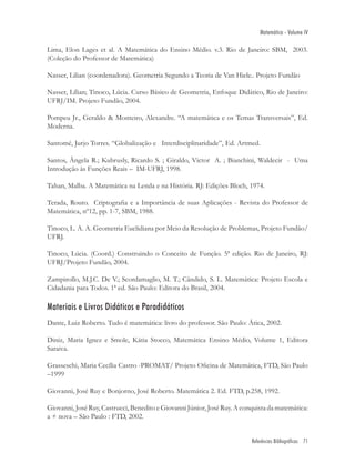 Matemática - Volume IV

Lima, Elon Lages et al. A Matemática do Ensino Médio. v.3. Rio de Janeiro: SBM, 2003.
(Coleção do Professor de Matemática)

Nasser, Lilian (coordenadora). Geometria Segundo a Teoria de Van Hiele.. Projeto Fundão

Nasser, Lílian; Tinoco, Lúcia. Curso Básico de Geometria, Enfoque Didático, Rio de Janeiro:
UFRJ/IM. Projeto Fundão, 2004.

Pompeu Jr., Geraldo & Monteiro, Alexandre. “A matemática e os Temas Transversais”, Ed.
Moderna.

Santomé, Jurjo Torres. “Globalização e Interdisciplinaridade”, Ed. Artmed.

Santos, Ângela R.; Kubrusly, Ricardo S. ; Giraldo, Victor A. ; Bianchini, Waldecir - Uma
Introdução às Funções Reais – IM-UFRJ, 1998.

Tahan, Malba. A Matemática na Lenda e na História. RJ: Edições Bloch, 1974.

Terada, Routo. Criptograﬁa e a Importância de suas Aplicações - Revista do Professor de
Matemática, nº12, pp. 1-7, SBM, 1988.

Tinoco, L. A. A. Geometria Euclidiana por Meio da Resolução de Problemas, Projeto Fundão/
UFRJ.

Tinoco, Lúcia. (Coord.) Construindo o Conceito de Função. 5ª edição. Rio de Janeiro, RJ:
UFRJ/Projeto Fundão, 2004.

Zampirollo, M.J.C. De V.; Scordamaglio, M. T.; Cândido, S. L. Matemática: Projeto Escola e
Cidadania para Todos. 1ª ed. São Paulo: Editora do Brasil, 2004.

Materiais e Livros Didáticos e Paradidáticos
Dante, Luiz Roberto. Tudo é matemática: livro do professor. São Paulo: Ática, 2002.

Diniz, Maria Ignez e Smole, Kátia Stocco, Matemática Ensino Médio, Volume 1, Editora
Saraiva.

Grasseschi, Maria Cecília Castro -PROMAT/ Projeto Oﬁcina de Matemática, FTD, São Paulo
–1999

Giovanni, José Ruy e Bonjorno, José Roberto. Matemática 2. Ed. FTD, p.258, 1992.

Giovanni, José Ruy, Castrucci, Benedito e Giovanni Júnior, José Ruy. A conquista da matemática:
a + nova – São Paulo : FTD, 2002.


                                                                          Referências Bibliográficas 71
 