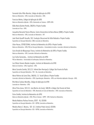 Fernando Celso Villar Marinho, Colégio de Aplicação da UFRJ
Mestre em Matemática - UFRJ, Licenciado em Matemática - UFRJ.

Francisco Mattos, Colégio de Aplicação da UERJ
Mestre em Matemática Aplicada - UFRJ e Doutorando em Sistemas - COPPE-UFRJ.

Gilda Maria Quitete Portela, SME/RJ e Projeto Fundão
Licenciada em Física - UFRJ.

Jacqueline Bernardo Pereira Oliveira, Centro Universitário de Barra Mansa (UBM) e Projeto Fundão
Mestre em Matemática - UFRJ, Licenciada em Matemática - UFF.

João Paulo Gioseffi Vassallo, SEE, Fundação Educacional de Volta Redonda e Projeto Fundão
Especialista em Educação Matemática- UBM, Licenciado em Matemática.

Lilian Nasser, CETIQT/SENAI, Instituto de Matemática da UFRJ e Projeto Fundão
Mestre em Matemática - UFRJ; PhD em Educação Matemática - Universidade de Londres. Licenciada e Bacharel em Matemática.

Lúcia Arruda de Albuquerque Tinoco, Instituto de Matemática da UFRJ e Projeto Fundão.
Mestre em Matemática - UFRJ. Licenciada e Bacharel em Matemática.

Luiz Carlos Guimarães, , Instituto de Matemática da UFRJ
PhD em Matemática - Universidade de Southampton, Bacharel em Matemática.

Luiz Otávio Teixeira Mendes Langlois, Instituto de Matemática da UFRJ
Mestre em Estatística - UFRJ, Engenharia - UFRJ.

Maria Concetta Centola, SEE (C.E. Infante Dom Henrique) e Colégio São Vicente de Paulo
Especialista em Educação Matemática - PUC - Rio, Licenciada em Matemática.

Maria Palmira da Costa Silva, SME/RJ, C.E. Taciel Cylleno e Projeto Fundão
Licenciada e Bacharel em Matemática - UFRJ; Especializações: Matemática - UFRJ e em Informática Aplicada à Educação - UERJ.

Rita Maria Cardoso Meirelles, Colégio de Aplicação da UFRJ
Licenciada em Matemática - UFRJ.

Ulicio Pinto Júnior, SEE (C.E. José Martins da Costa), SME/RJ e Colégio São Vicente de Paulo
Especialista em Ensino de Matemática - UFRJ, Mestrando em Ensino de Matemática - UFRJ. Licenciado em Matemática.

Victor Giraldo, Instituto de Matemática da UFRJ
Mestre em Matemática Aplicada - UFRJ, PhD em Sistemas - COPPE - UFRJ. Bacharel em Matemática.

Wanda Medeiros Pacheco Ferreira, CEFET - RJ, CECIERJ
Especialista em Educação Matemática- USU - GEPEM, Licenciada em Matemática.

Wandira Maria C. Moreira, SEE (C.E. Antônio Prado Júnior); CECIERJ.
Especialista em Educação Matemática- USU - GEPEM, Licenciada em Matemática.
 