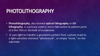 PHOTOLITHOGRAPHY
• Photolithography, also termed optical lithography or UV
lithography, is a process used in micro fabrication to pattern parts
of a thin film or the bulk of a substrate.
• It uses light to transfer a geometric pattern from a photo mask to
a light-sensitive chemical "photoresist", or simply "resist," on the
substrate.
 