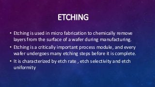 ETCHING
• Etching is used in micro fabrication to chemically remove
layers from the surface of a wafer during manufacturing.
• Etching is a critically important process module, and every
wafer undergoes many etching steps before it is complete.
• It is characterized by etch rate , etch selectivity and etch
uniformity
 