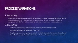 PROCESS VARIATIONS:
1. Wet etching
Etching processes used liquid-phase ("wet") etchants. The wafer can be immersed in a bath of
etchant, which must be agitated to achieve good process control. For instance, buffered
hydrofluoric acid (BHF) is used commonly to etch silicon dioxide over a silicon substrate.
2. Dry etching
• Modern VLSI processes avoid wet etching, and use plasma etching instead.
• plasma etching operates between 0.1 and 5 Torr
• The plasma produces energetic free radicals, neutrally charged, that react at the surface of
the wafer. Since neutral particles attack the wafer from all angles, this process is isotropic
 